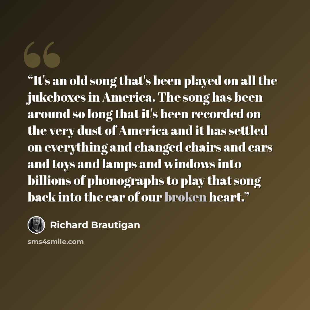 “It's an old song that's been played on all the jukeboxes in America. The song has been around so long that it's been recorded on the very dust of America and it has settled on everything and changed chairs and cars and toys and lamps and windows into billions of phonographs to play that song back…” quote by Richard Brautigan
