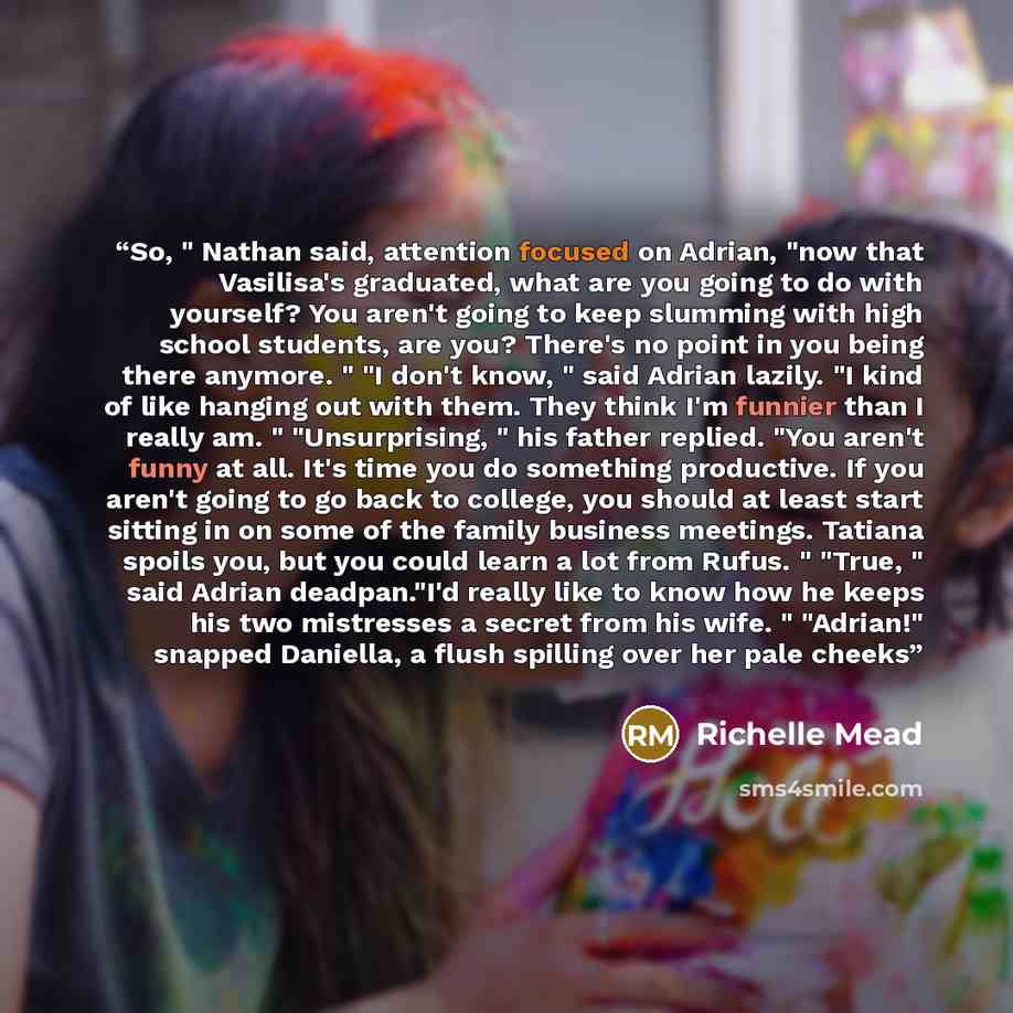 “So, " Nathan said, attention focused on Adrian, "now that Vasilisa's graduated, what are you going to do with yourself? You aren't going to keep slumming with high school students, are you? There's no point in you being there anymore. " "I don't know, " said Adrian lazily. "I kind of like hanging…” quote by Richelle Mead