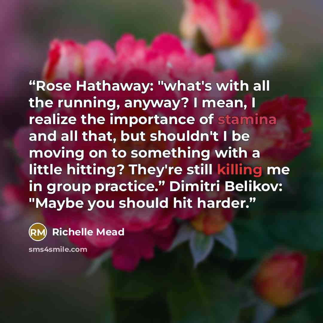 “Rose Hathaway: "what's with all the running, anyway? I mean, I realize the importance of stamina and all that, but shouldn't I be moving on to something with a little hitting? They're still killing me in group practice.” Dimitri Belikov: "Maybe you should hit harder.” quote by Richelle Mead