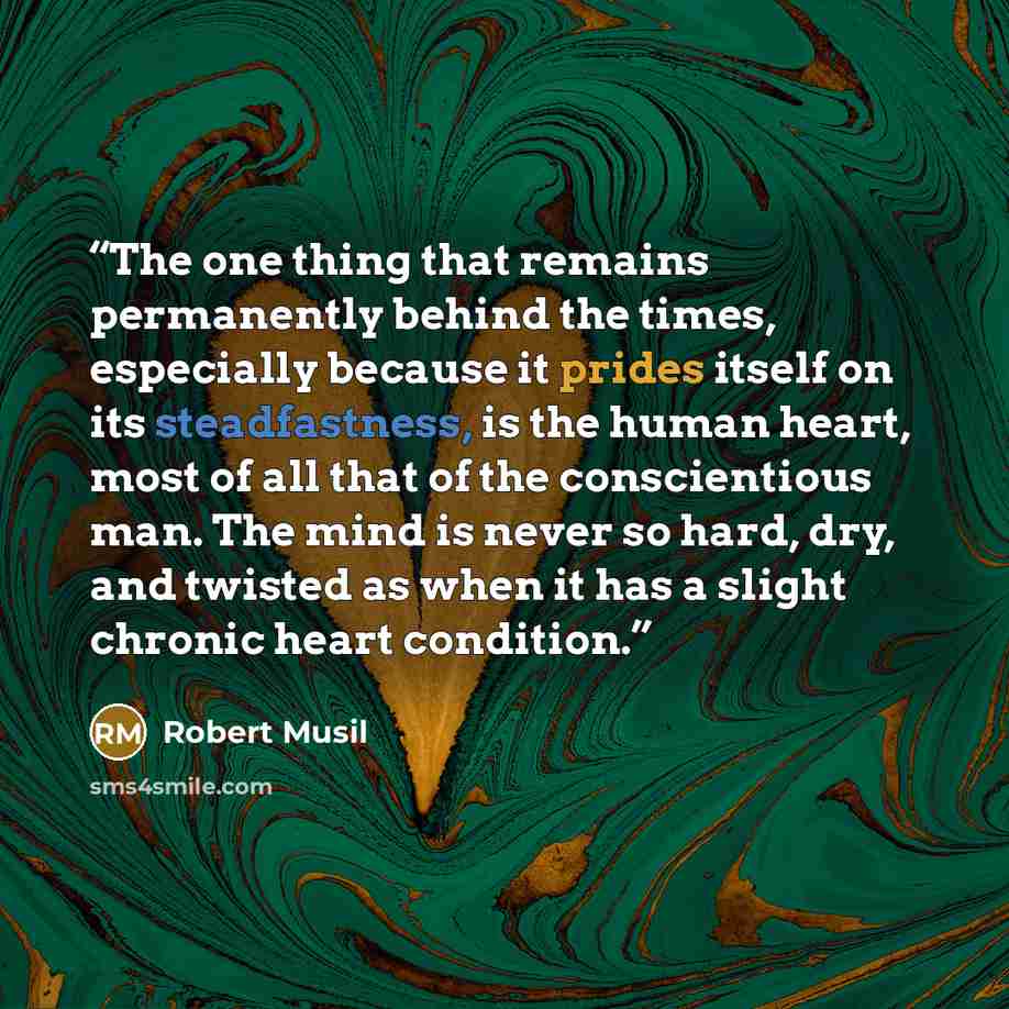 “The one thing that remains permanently behind the times, especially because it prides itself on its steadfastness, is the human heart, most of all that of the conscientious man. The mind is never so hard, dry, and twisted as when it has a slight chronic heart condition.” quote by Robert Musil