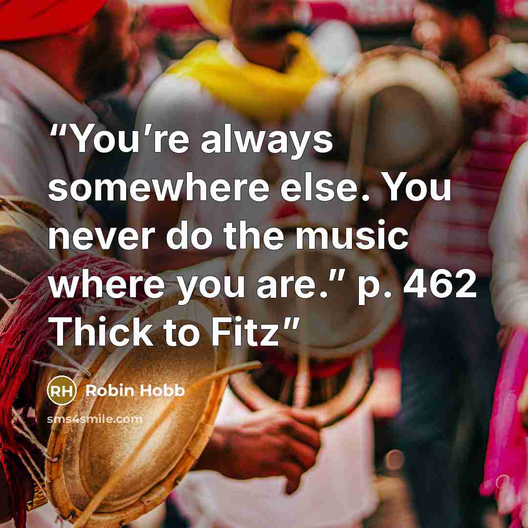 “You’re always somewhere else. You never do the music where you are.” p. 462 Thick to Fitz” quote by Robin Hobb