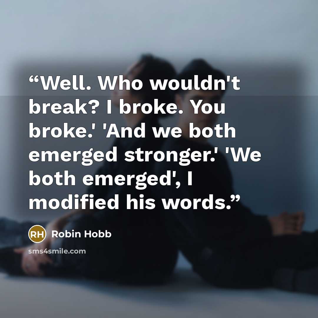 “Well. Who wouldn't break? I broke. You broke.' 'And we both emerged stronger.' 'We both emerged', I modified his words.” quote by Robin Hobb