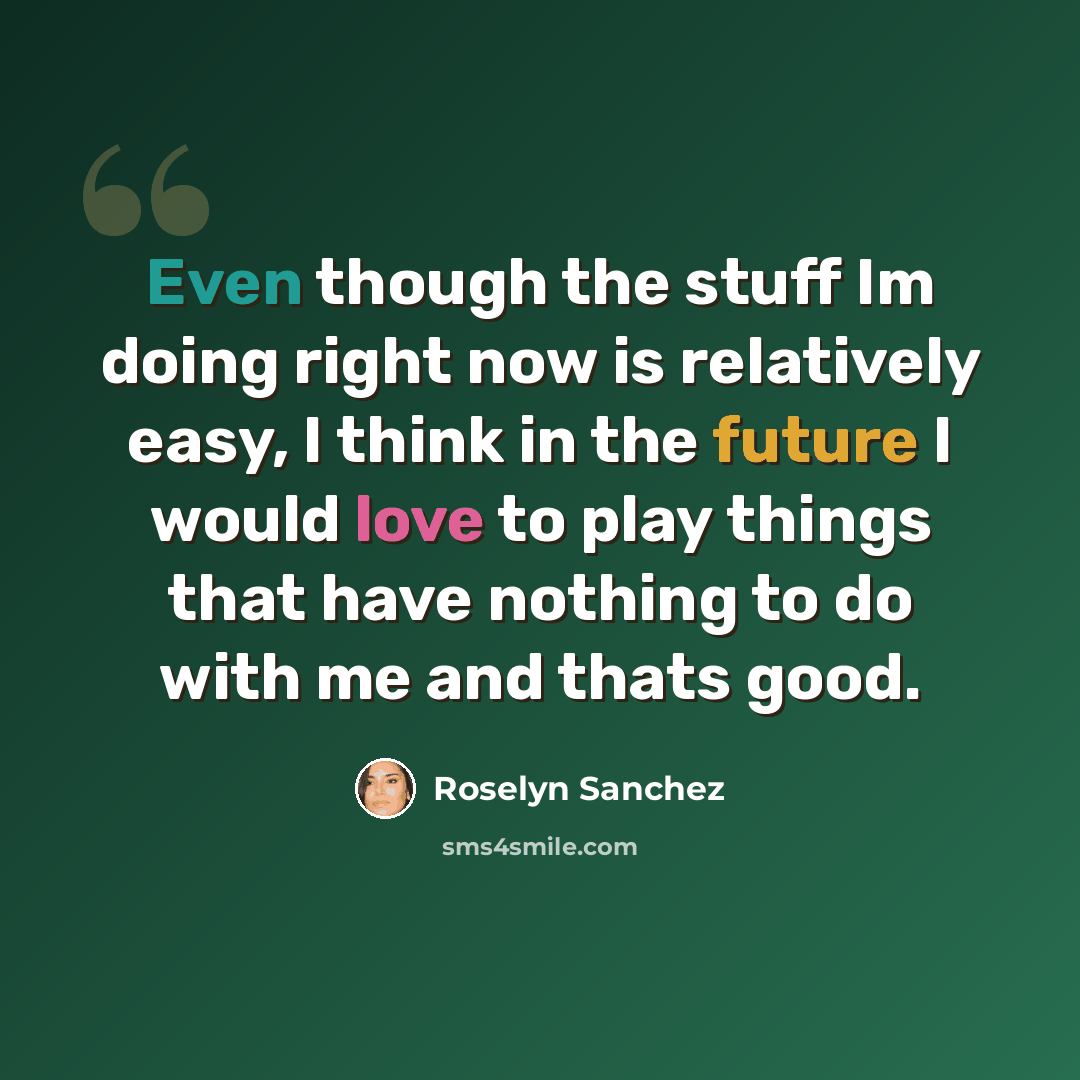 “Even though the stuff Im doing right now is relatively easy, I think in the future I would love to play things that have nothing to do with me and thats good.” quote by Roselyn Sanchez