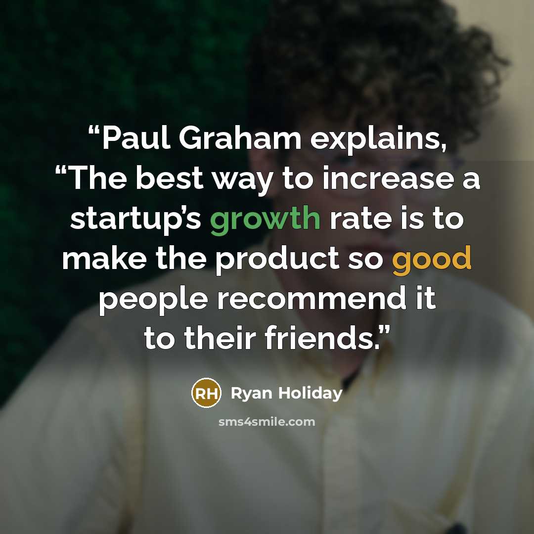 “Paul Graham explains, “The best way to increase a startup’s growth rate is to make the product so good people recommend it to their friends.” quote by Ryan Holiday