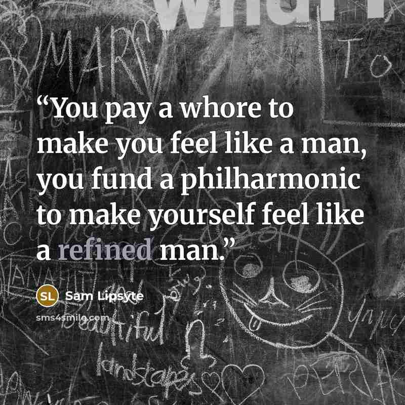 “You pay a whore to make you feel like a man, you fund a philharmonic to make yourself feel like a refined man.” quote by Sam Lipsyte