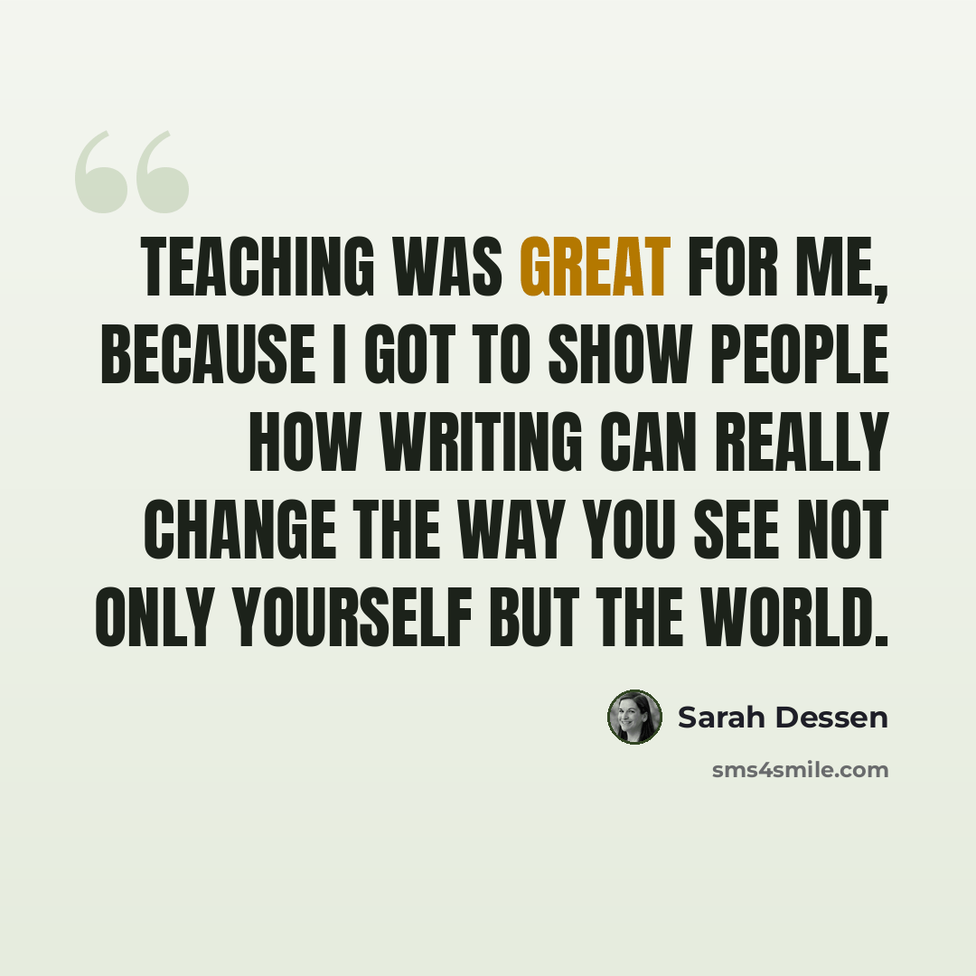 “Teaching was great for me, because I got to show people how writing can really change the way you see not only yourself but the world.” quote by Sarah Dessen