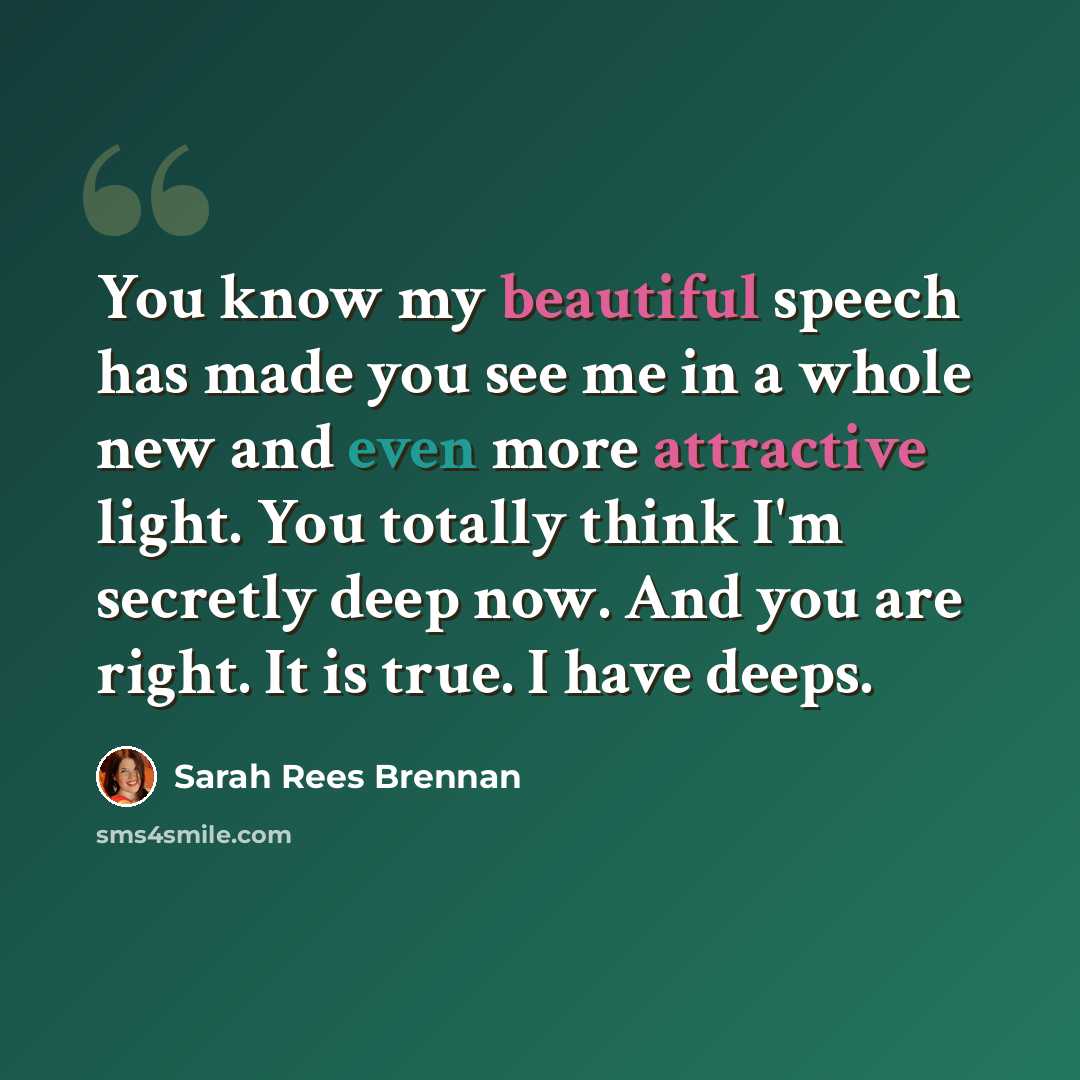 “You know my beautiful speech has made you see me in a whole new and even more attractive light. You totally think I'm secretly deep now. And you are right. It is true. I have deeps.” quote by Sarah Rees Brennan