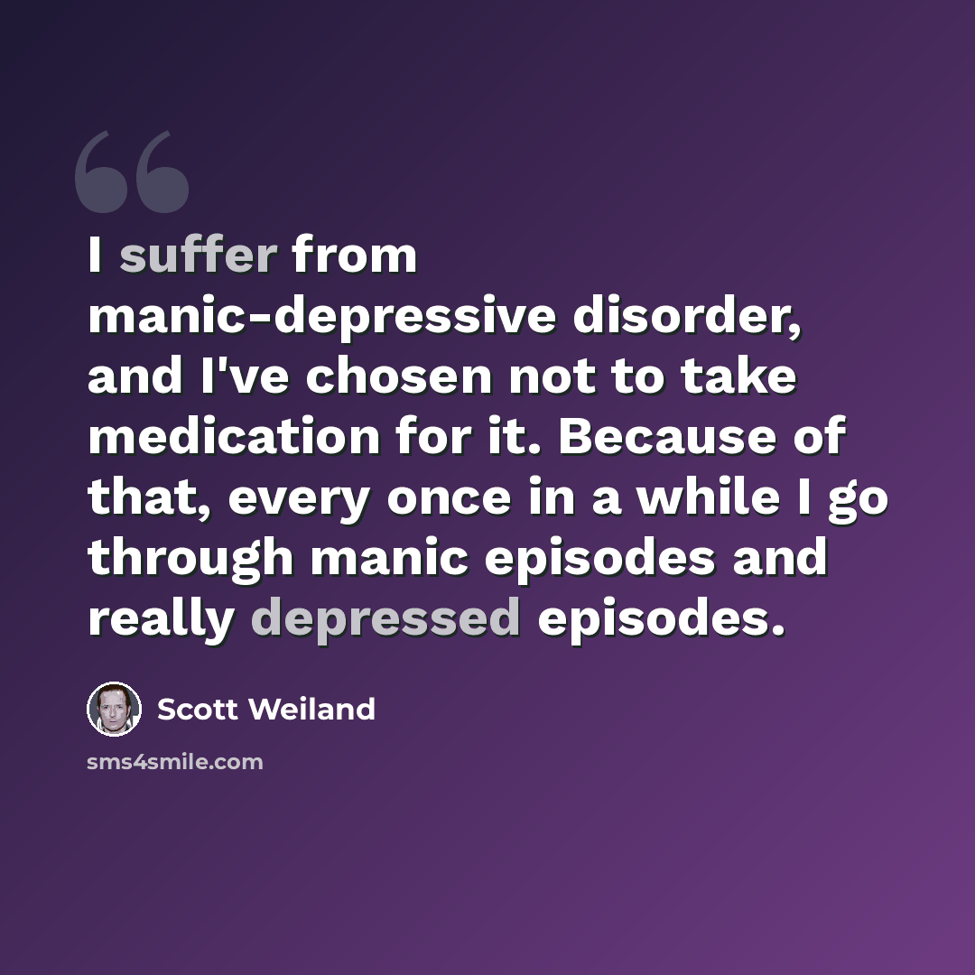 “I suffer from manic-depressive disorder, and I've chosen not to take medication for it. Because of that, every once in a while I go through manic episodes and really depressed episodes.” quote by Scott Weiland