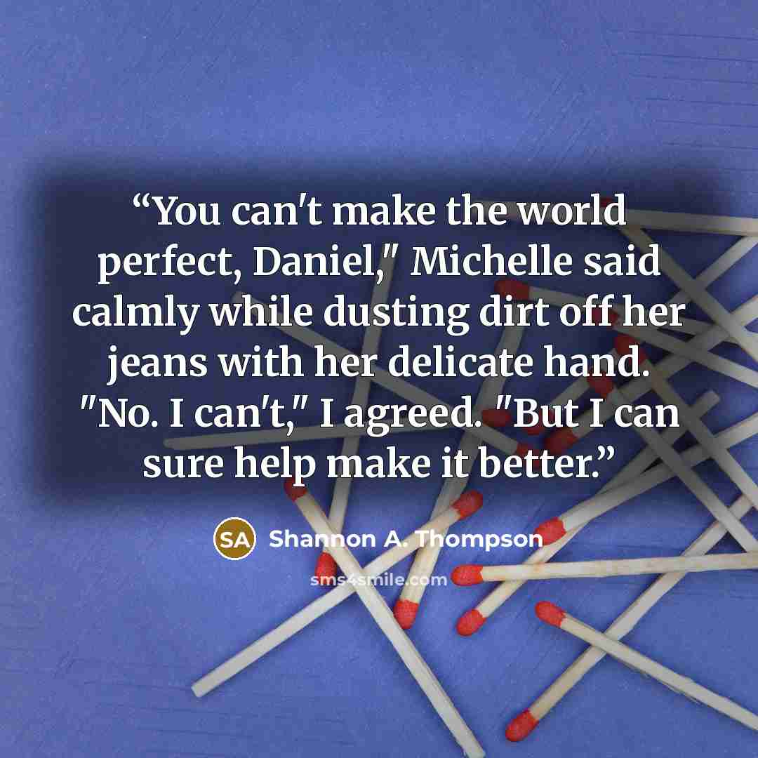 “You can't make the world perfect, Daniel," Michelle said calmly while dusting dirt off her jeans with her delicate hand. "No. I can't," I agreed. "But I can sure help make it better.” quote by Shannon A. Thompson