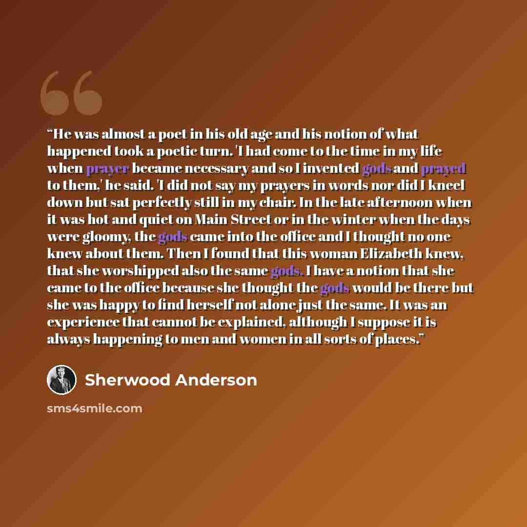 “He was almost a poet in his old age and his notion of what happened took a poetic turn. 'I had come to the time in my life when prayer became necessary and so I invented gods and prayed to them,' he said. 'I did not say my prayers in words nor did I kneel down but sat perfectly still in my chair…” quote by Sherwood Anderson