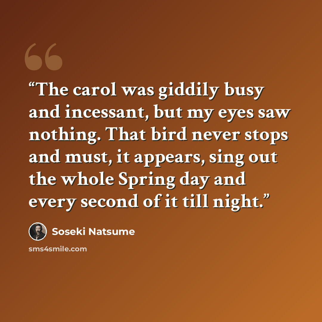 “The carol was giddily busy and incessant, but my eyes saw nothing. That bird never stops and must, it appears, sing out the whole Spring day and every second of it till night.” quote by Sōseki Natsume