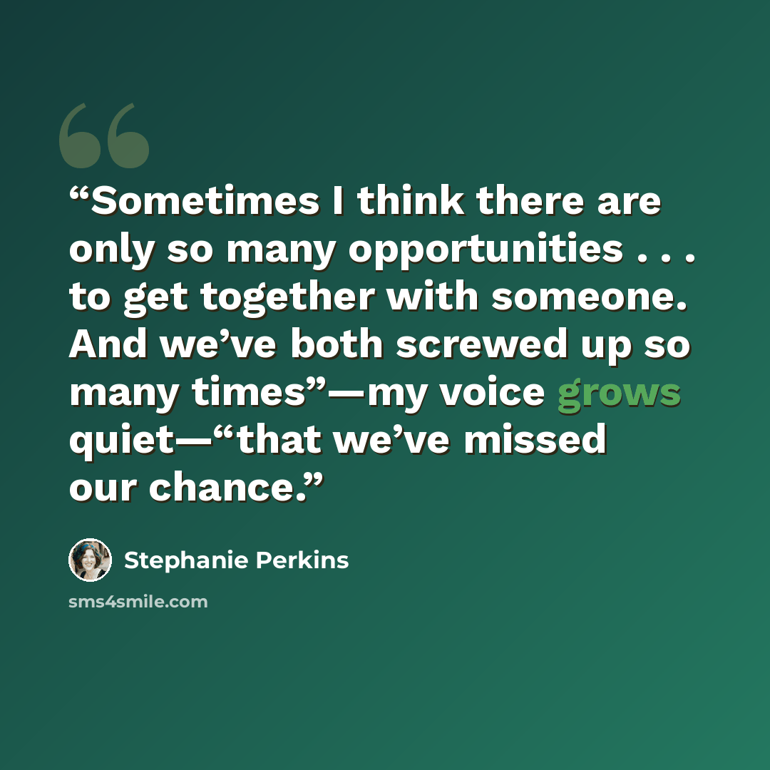 “Sometimes I think there are only so many opportunities . . . to get together with someone. And we’ve both screwed up so many times”—my voice grows quiet—“that we’ve missed our chance.” quote by Stephanie Perkins