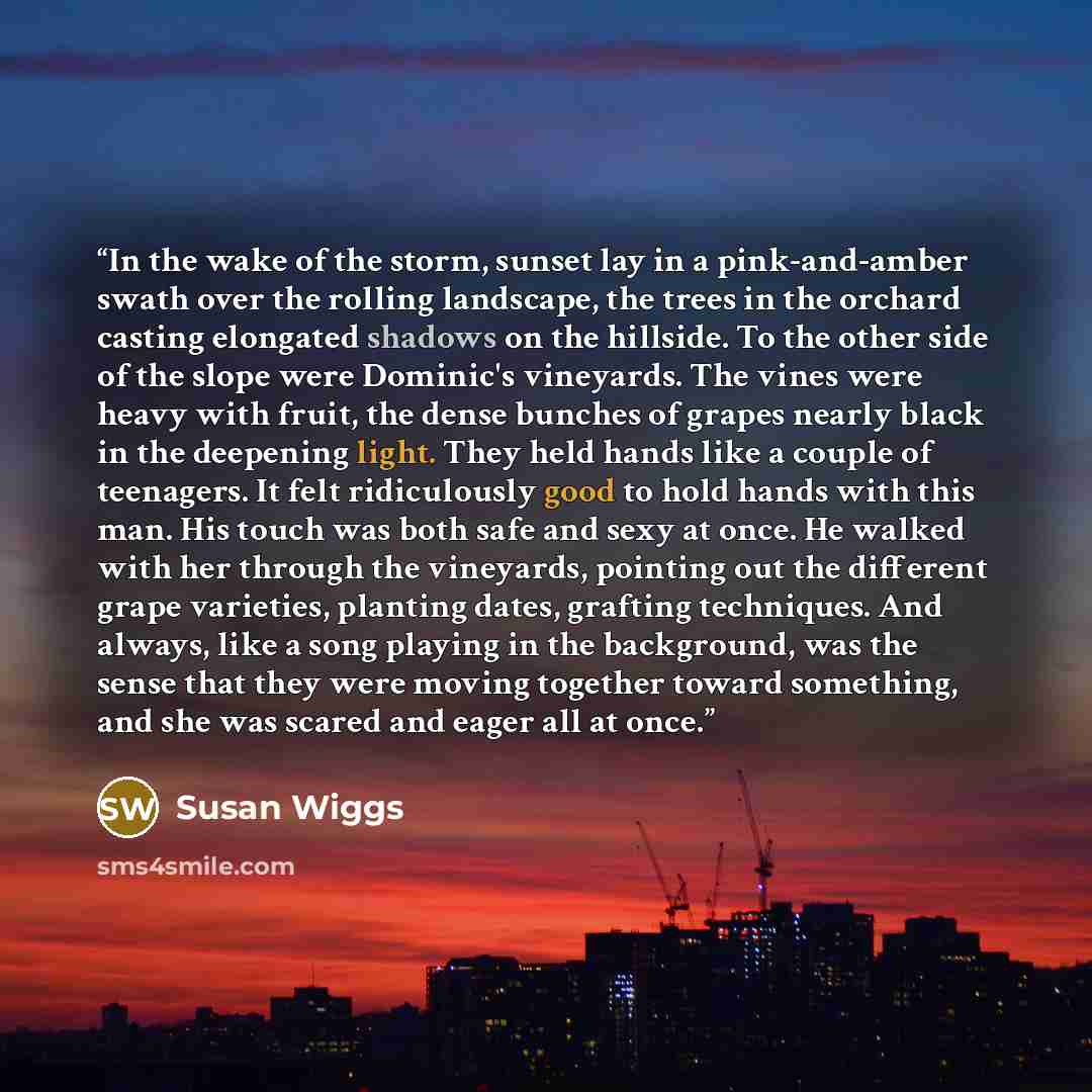 “In the wake of the storm, sunset lay in a pink-and-amber swath over the rolling landscape, the trees in the orchard casting elongated shadows on the hillside. To the other side of the slope were Dominic's vineyards. The vines were heavy with fruit, the dense bunches of grapes nearly black in the…” quote by Susan Wiggs