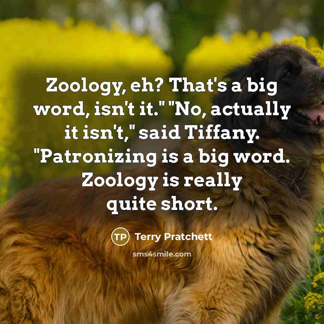 “Zoology, eh? That's a big word, isn't it." "No, actually it isn't," said Tiffany. "Patronizing is a big word. Zoology is really quite short.” quote by Terry Pratchett