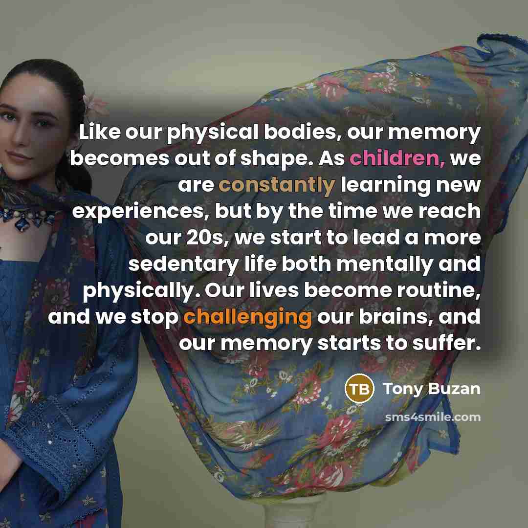 “Like our physical bodies, our memory becomes out of shape. As children, we are constantly learning new experiences, but by the time we reach our 20s, we start to lead a more sedentary life both mentally and physically. Our lives become routine, and we stop challenging our brains, and our memory…” quote by Tony Buzan