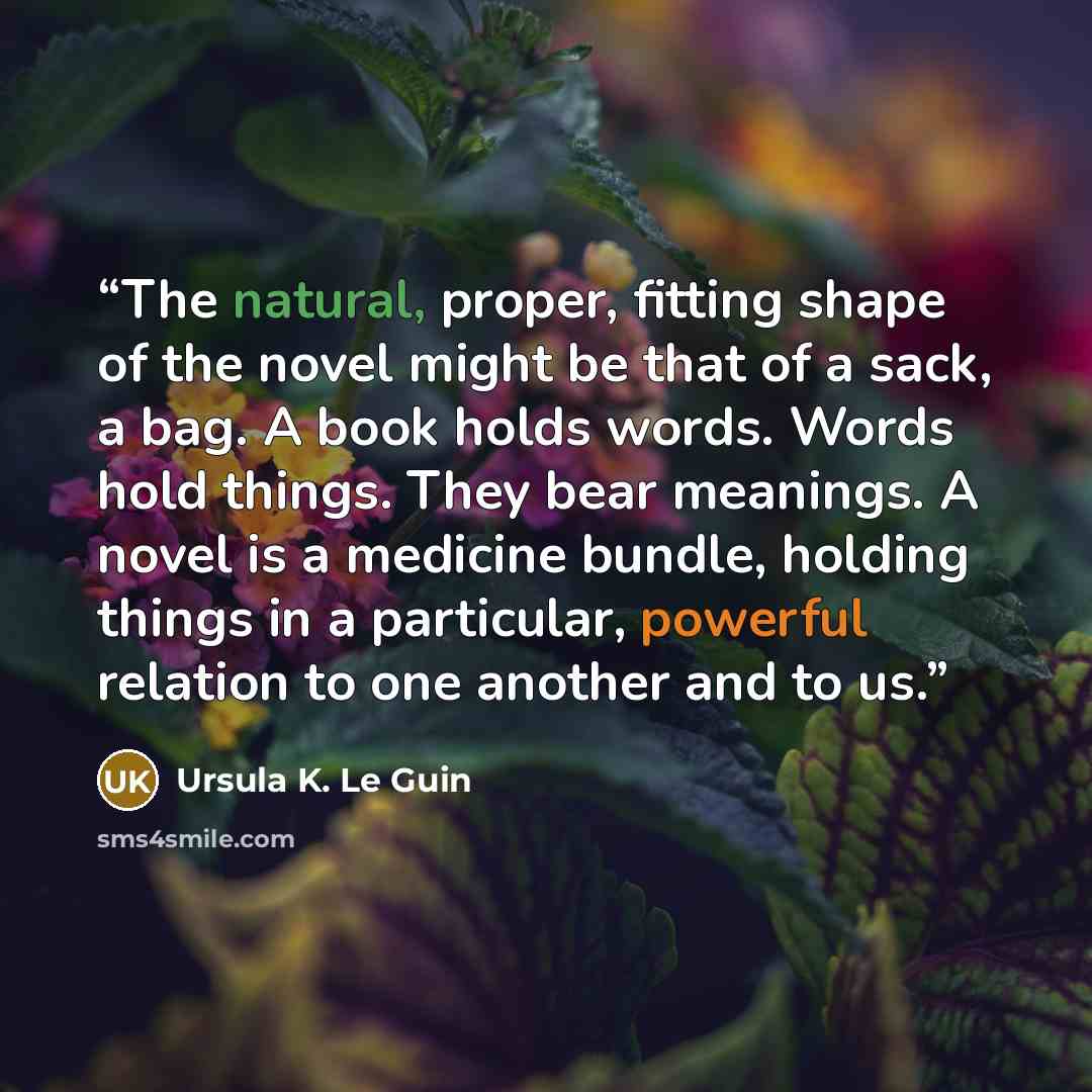 “The natural, proper, fitting shape of the novel might be that of a sack, a bag. A book holds words. Words hold things. They bear meanings. A novel is a medicine bundle, holding things in a particular, powerful relation to one another and to us.” quote by Ursula K. Le Guin