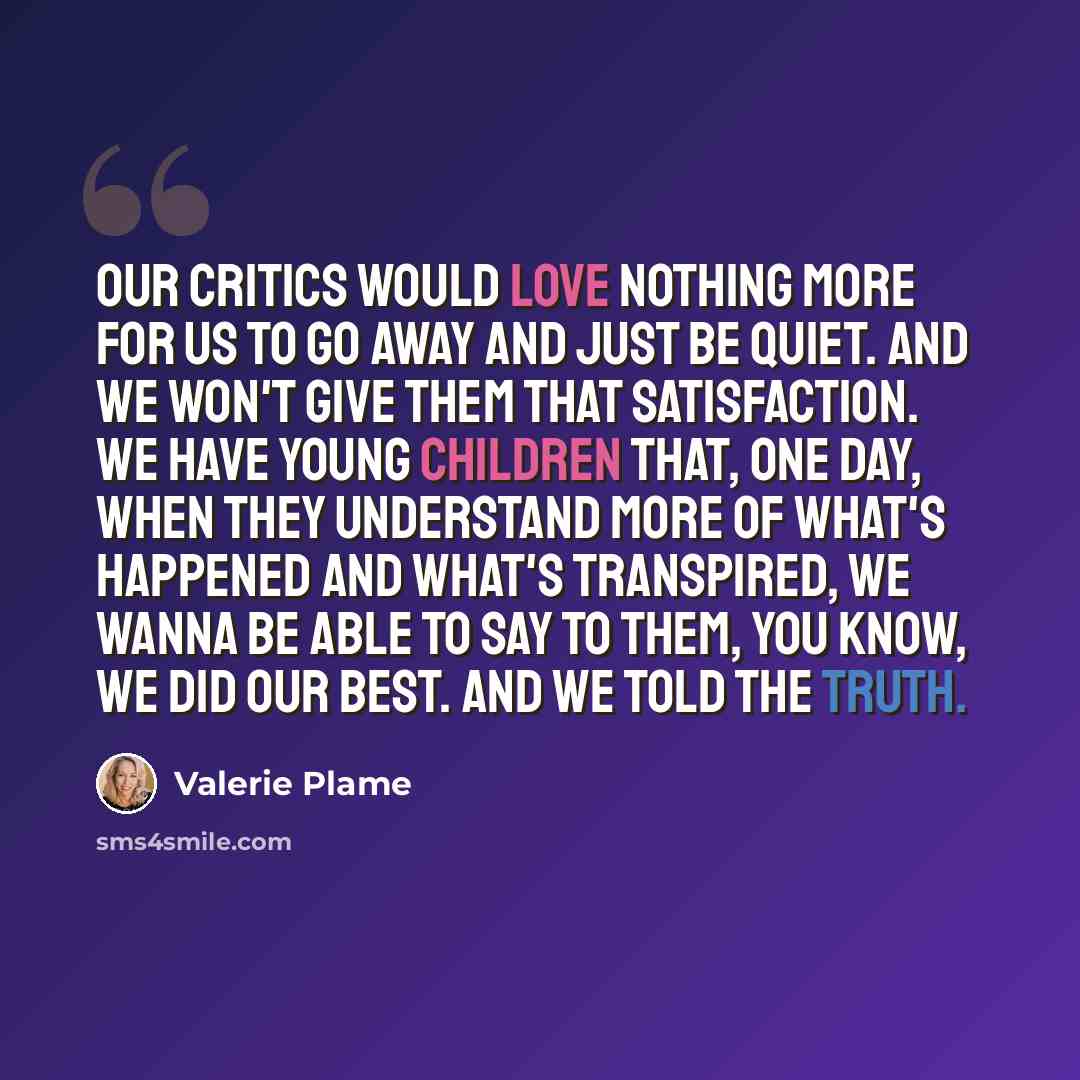 “Our critics would love nothing more for us to go away and just be quiet. And we won't give them that satisfaction. We have young children that, one day, when they understand more of what's happened and what's transpired, we wanna be able to say to them, you know, we did our best. And we told the…” quote by Valerie Plame