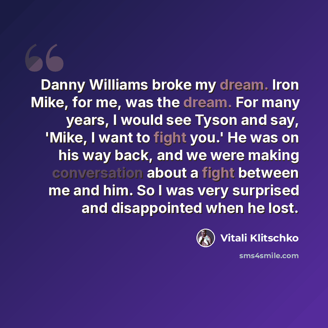 “Danny Williams broke my dream. Iron Mike, for me, was the dream. For many years, I would see Tyson and say, 'Mike, I want to fight you.' He was on his way back, and we were making conversation about a fight between me and him. So I was very surprised and disappointed when he lost.” quote by Vitali Klitschko