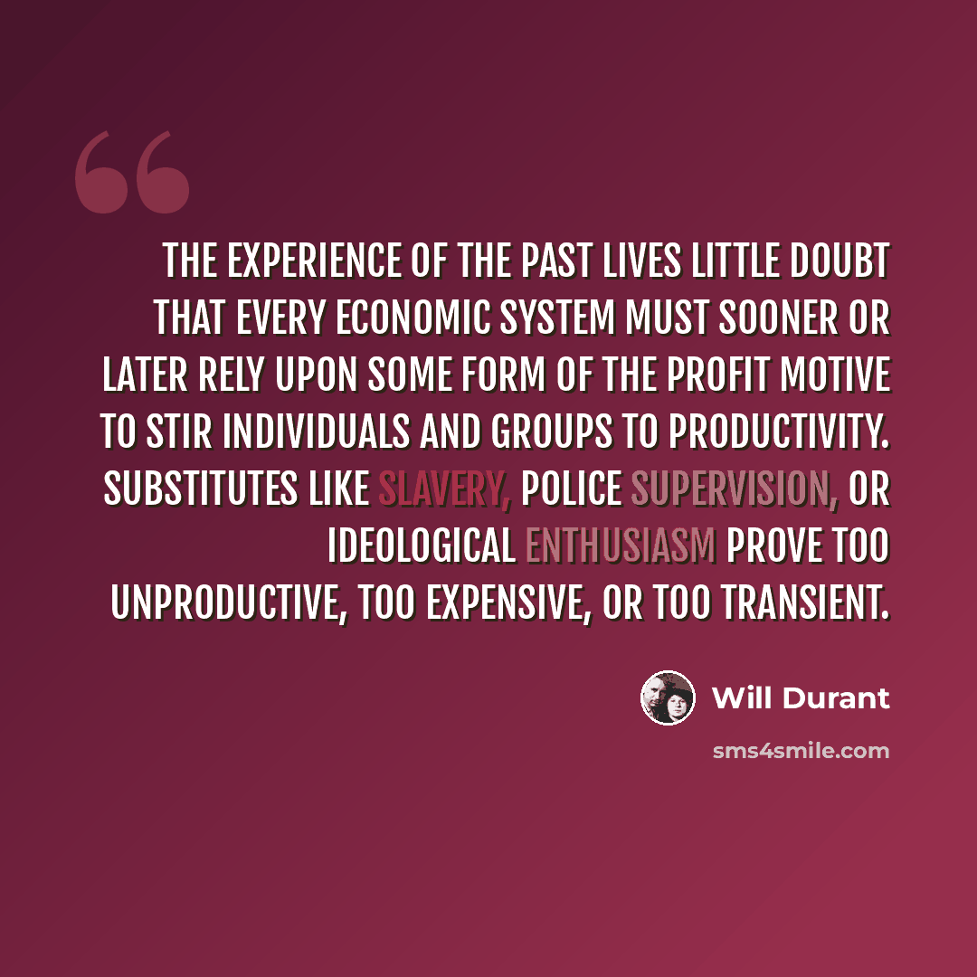 “The experience of the past lives little doubt that every economic system must sooner or later rely upon some form of the profit motive to stir individuals and groups to productivity. Substitutes like slavery, police supervision, or ideological enthusiasm prove too unproductive, too expensive, or…” quote by Will Durant