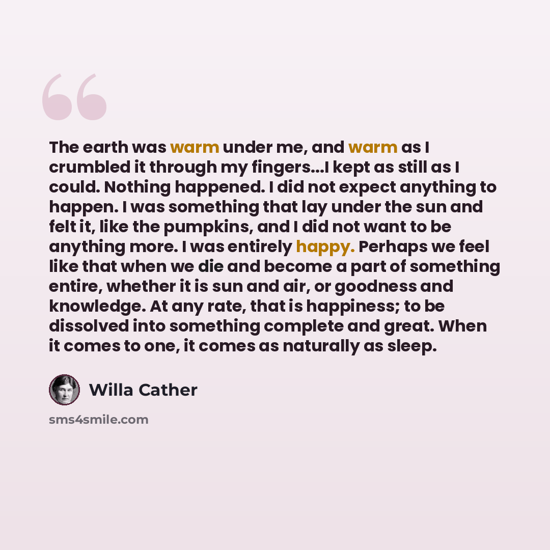 “The earth was warm under me, and warm as I crumbled it through my fingers...I kept as still as I could. Nothing happened. I did not expect anything to happen. I was something that lay under the sun and felt it, like the pumpkins, and I did not want to be anything more. I was entirely happy…” quote by Willa Cather