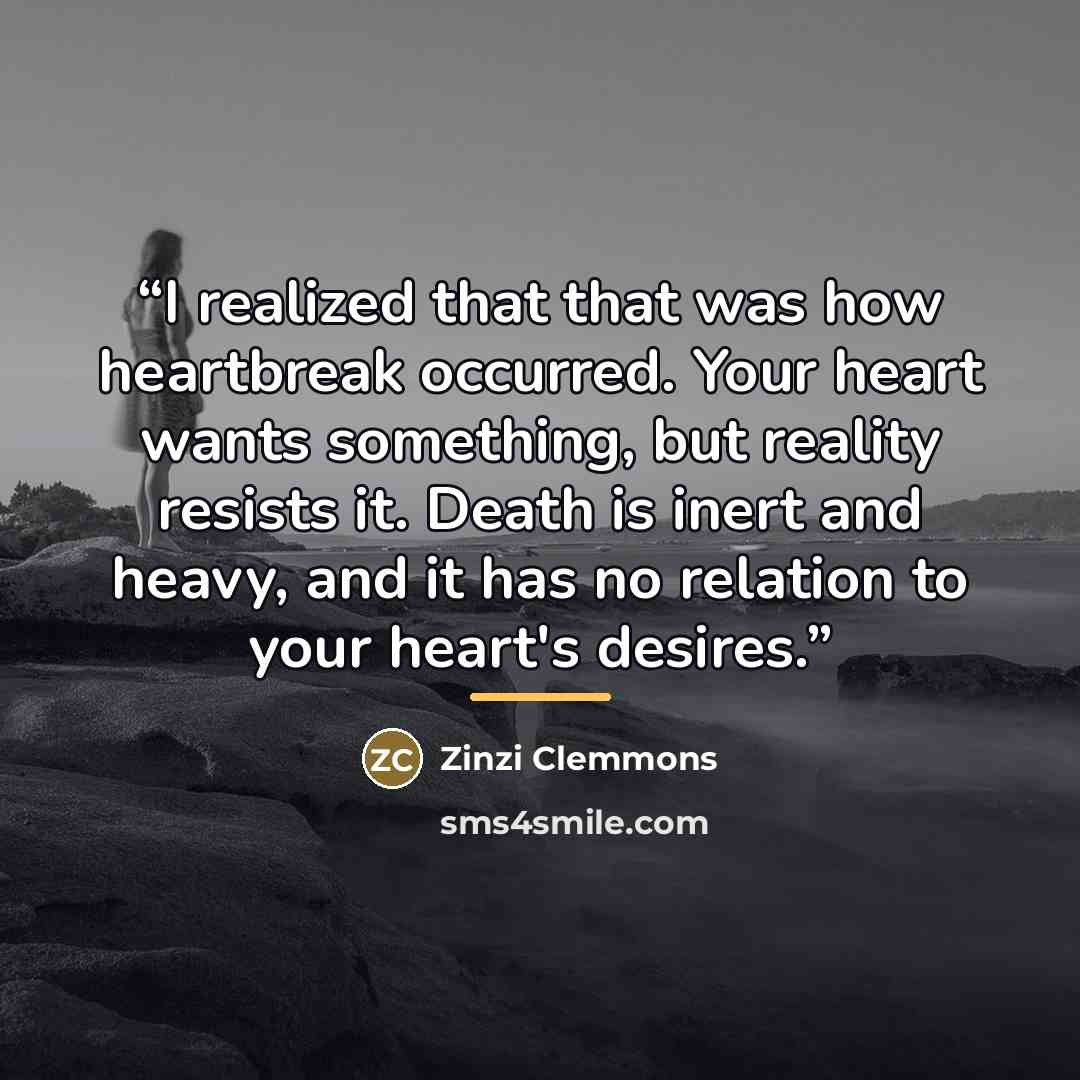 “I realized that that was how heartbreak occurred. Your heart wants something, but reality resists it. Death is inert and heavy, and it has no relation to your heart's desires.” quote by Zinzi Clemmons