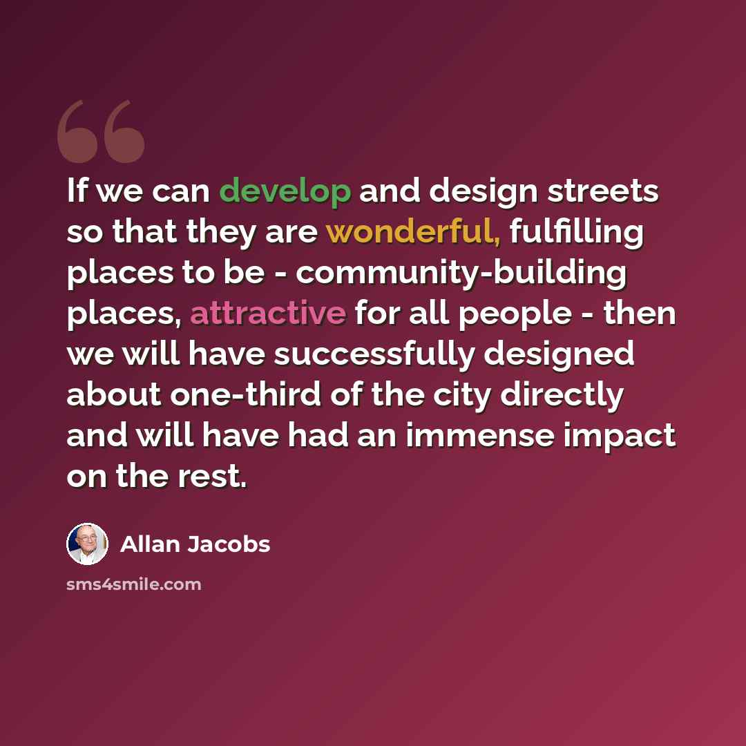 “If we can develop and design streets so that they are wonderful, fulfilling places to be - community-building places, attractive for all people - then we will have successfully designed about one-third of the city directly and will have had an immense impact on the rest.” quote by Allan Jacobs
