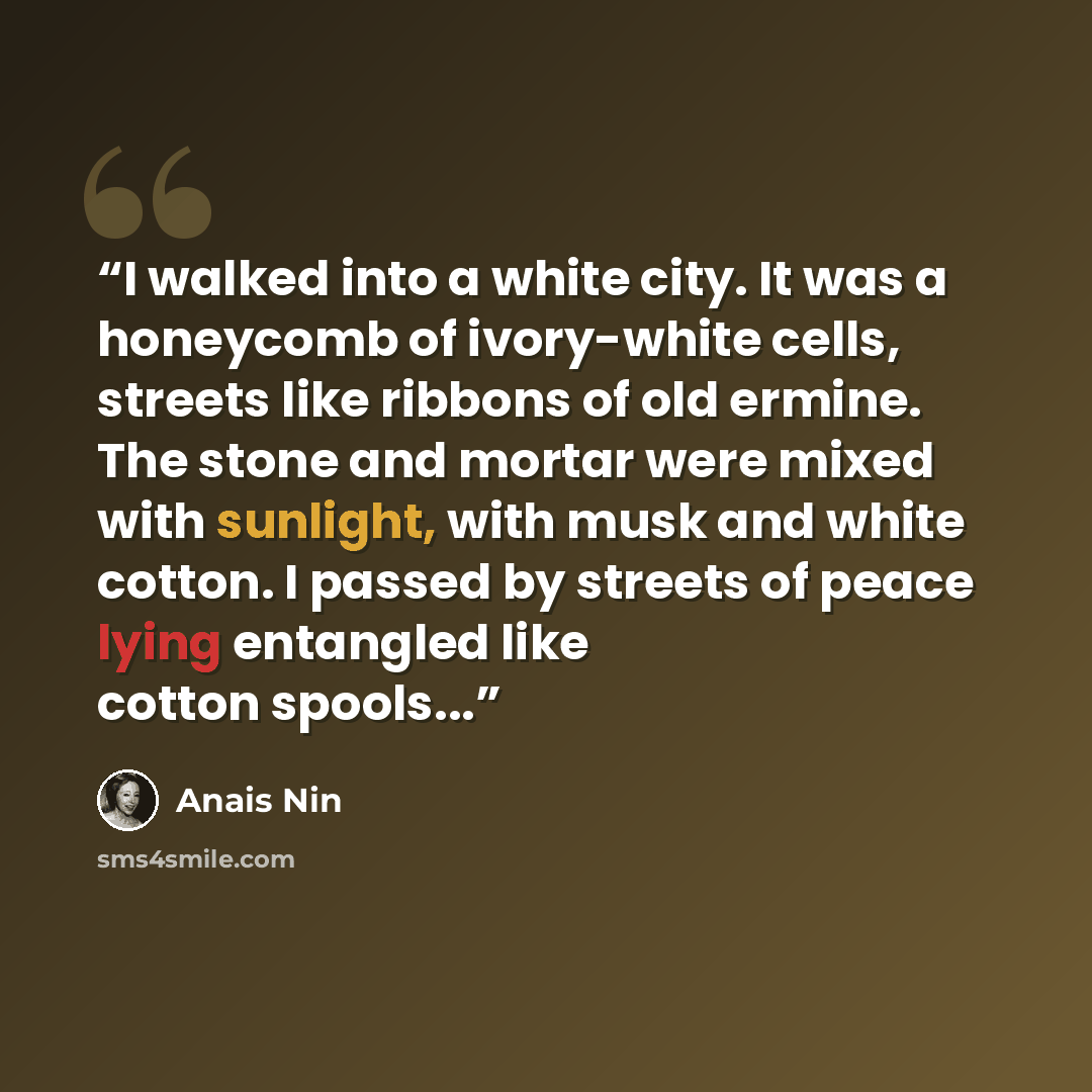 “I walked into a white city. It was a honeycomb of ivory-white cells, streets like ribbons of old ermine. The stone and mortar were mixed with sunlight, with musk and white cotton. I passed by streets of peace lying entangled like cotton spools...” quote by Anaïs Nin