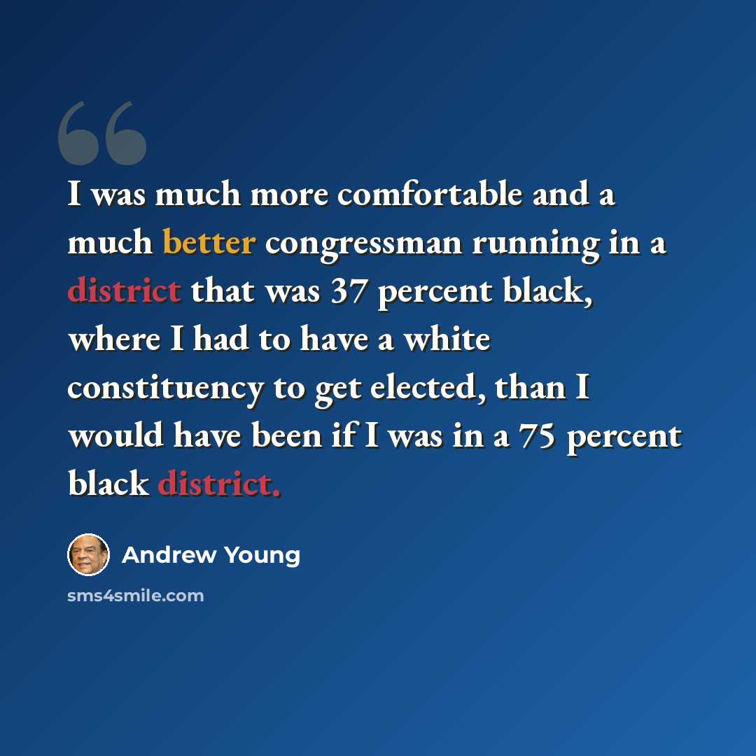 “I was much more comfortable and a much better congressman running in a district that was 37 percent black, where I had to have a white constituency to get elected, than I would have been if I was in a 75 percent black district.” quote by Andrew Young