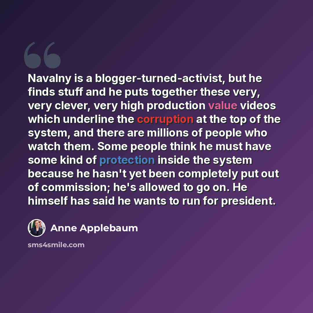 “Navalny is a blogger-turned-activist, but he finds stuff and he puts together these very, very clever, very high production value videos which underline the corruption at the top of the system, and there are millions of people who watch them. Some people think he must have some kind of protection…” quote by Anne Applebaum