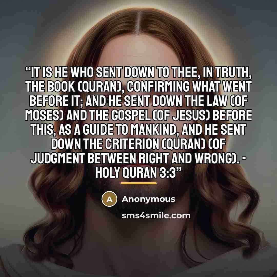 “It is He Who sent down to thee, in truth, the Book (Quran), confirming what went before it; and He sent down the Law (of Moses) and the Gospel (of Jesus) before this, as a guide to mankind, and He sent down the criterion (Quran) (of judgment between right and wrong). - Holy Quran 3:3” quote by Anonymous
