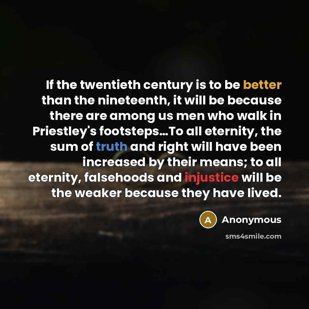“If the twentieth century is to be better than the nineteenth, it will be because there are among us men who walk in Priestley's footsteps…To all eternity, the sum of truth and right will have been increased by their means; to all eternity, falsehoods and injustice will be the weaker because they…” quote by Anonymous