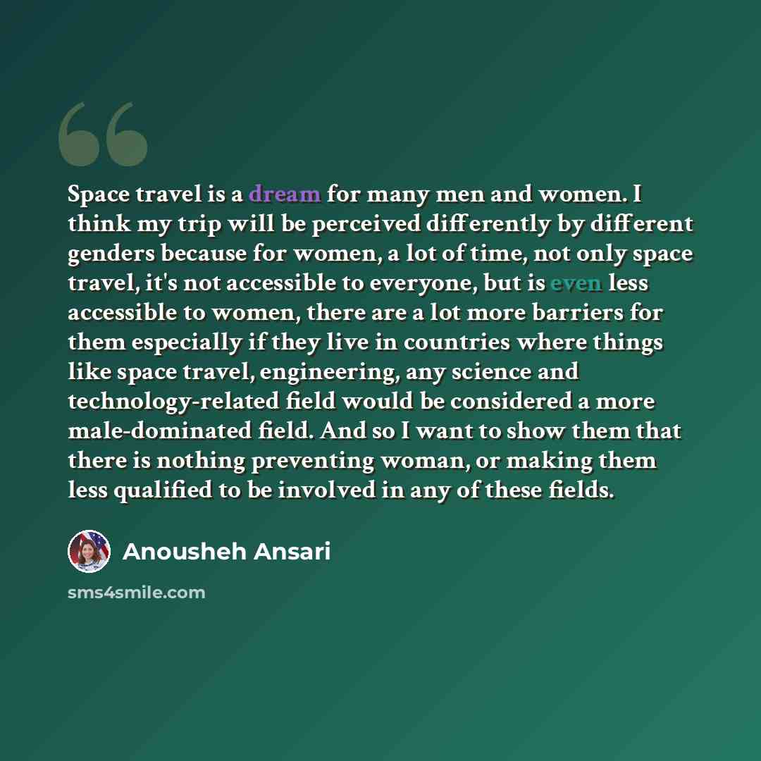 “Space travel is a dream for many men and women. I think my trip will be perceived differently by different genders because for women, a lot of time, not only space travel, it's not accessible to everyone, but is even less accessible to women, there are a lot more barriers for them especially if…” quote by Anousheh Ansari