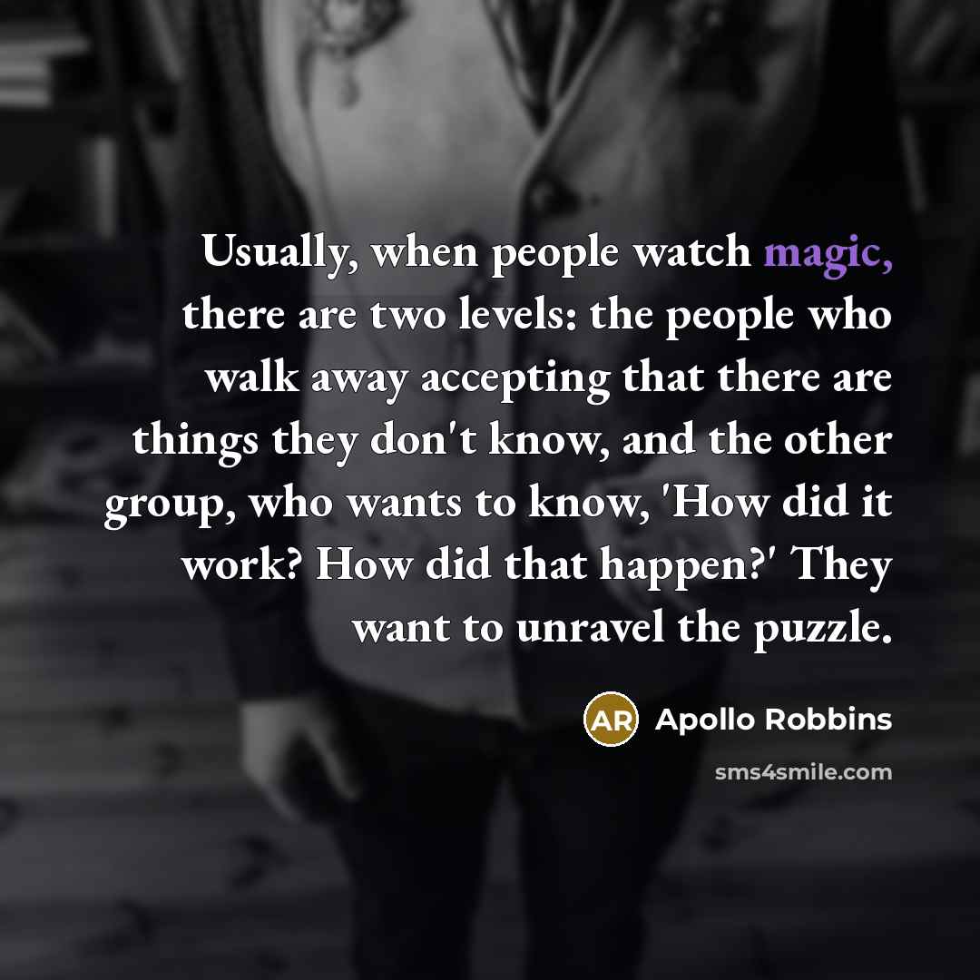 “Usually, when people watch magic, there are two levels: the people who walk away accepting that there are things they don't know, and the other group, who wants to know, 'How did it work? How did that happen?' They want to unravel the puzzle.” quote by Apollo Robbins