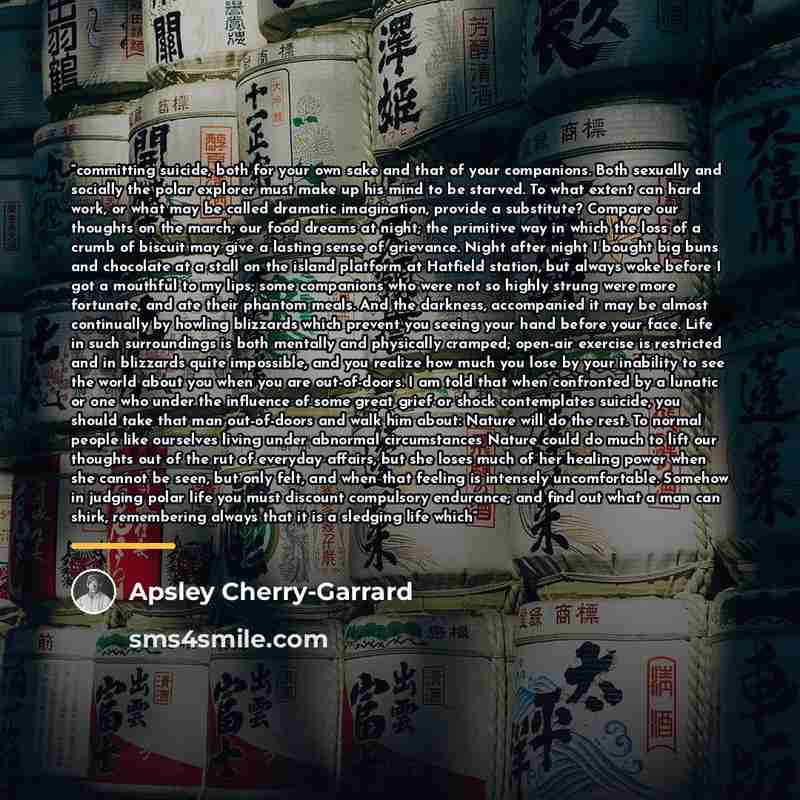 “committing suicide, both for your own sake and that of your companions. Both sexually and socially the polar explorer must make up his mind to be starved. To what extent can hard work, or what may be called dramatic imagination, provide a substitute? Compare our thoughts on the march; our food…” quote by Apsley Cherry-Garrard