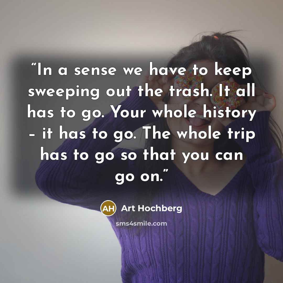 “In a sense we have to keep sweeping out the trash. It all has to go. Your whole history – it has to go. The whole trip has to go so that you can go on.” quote by Art Hochberg