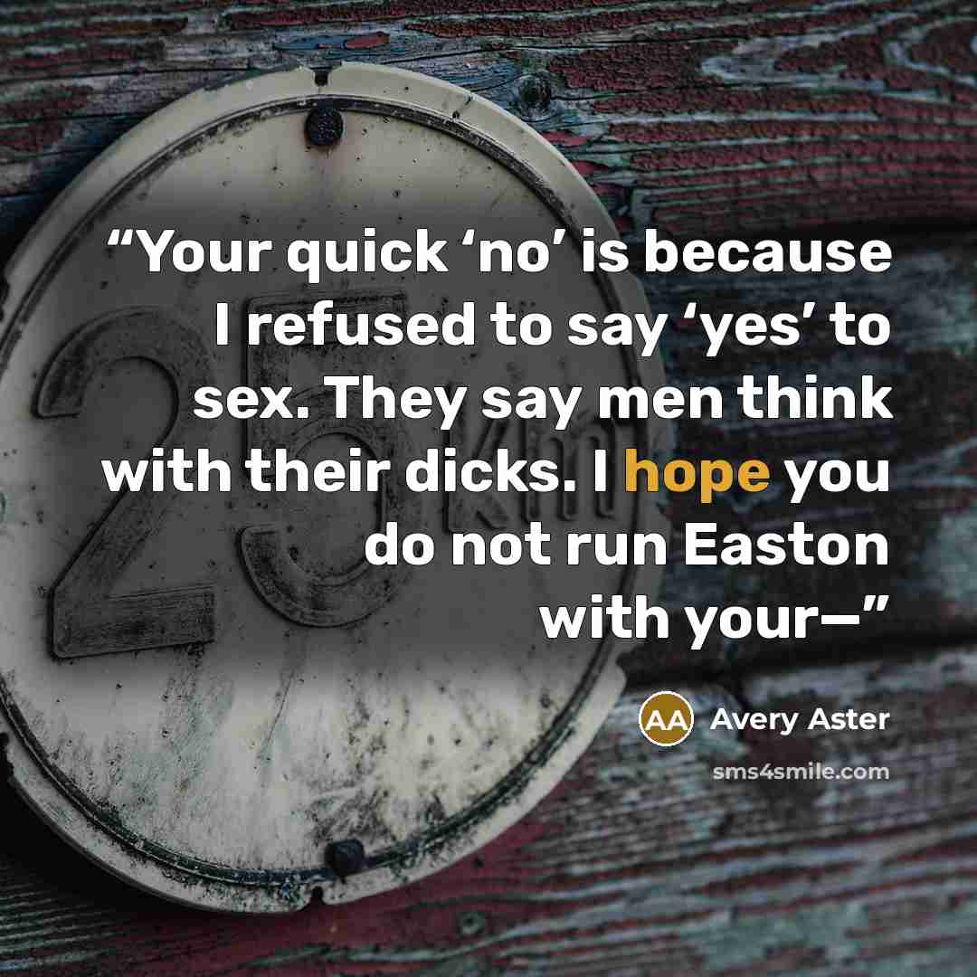 “Your quick ‘no’ is because I refused to say ‘yes’ to sex. They say men think with their dicks. I hope you do not run Easton with your—” quote by Avery Aster