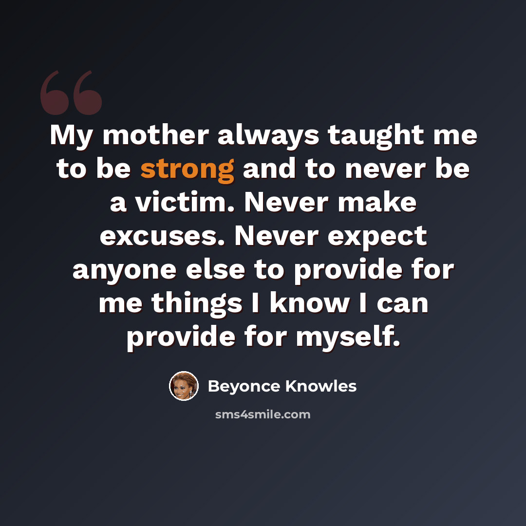 “My mother always taught me to be strong and to never be a victim. Never make excuses. Never expect anyone else to provide for me things I know I can provide for myself.” quote by Beyonce Knowles