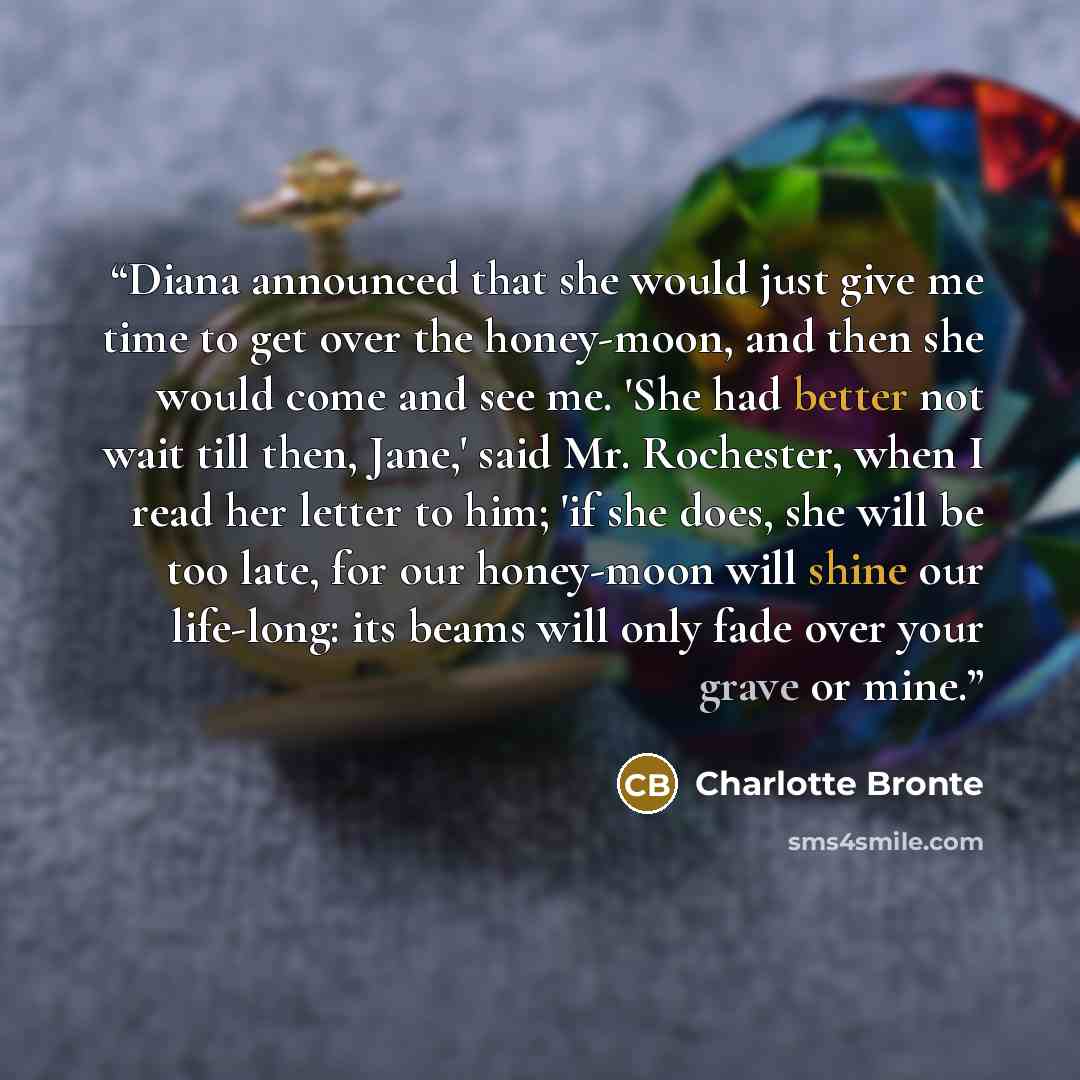 “Diana announced that she would just give me time to get over the honey-moon, and then she would come and see me. 'She had better not wait till then, Jane,' said Mr. Rochester, when I read her letter to him; 'if she does, she will be too late, for our honey-moon will shine our life-long: its beams…” quote by Charlotte Brontë