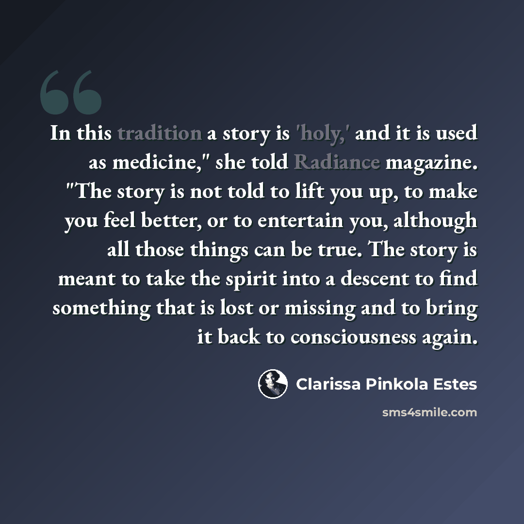 “In this tradition a story is 'holy,' and it is used as medicine," she told Radiance magazine. "The story is not told to lift you up, to make you feel better, or to entertain you, although all those things can be true. The story is meant to take the spirit into a descent to find something that is…” quote by Clarissa Pinkola Estes