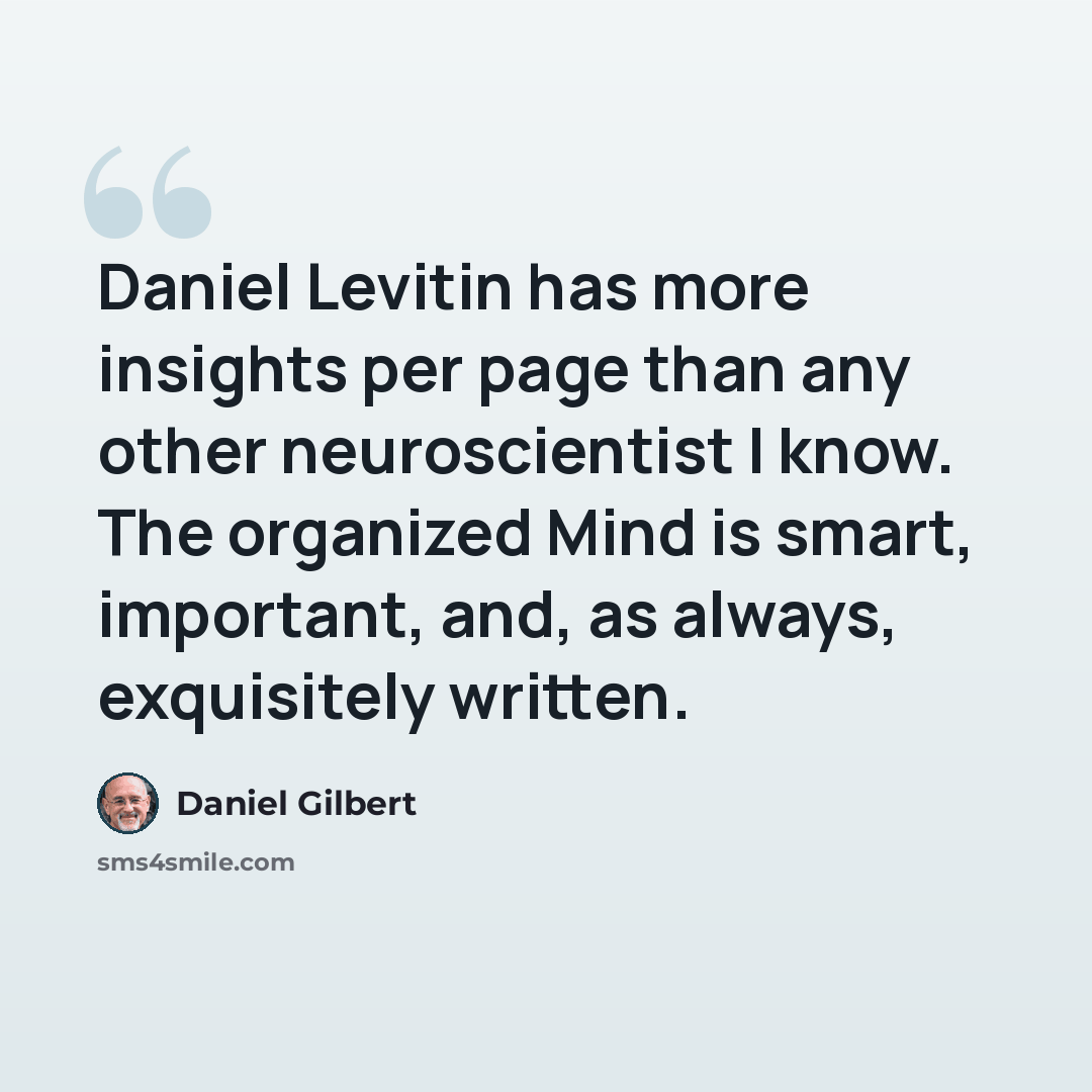 “Daniel Levitin has more insights per page than any other neuroscientist I know. The organized Mind is smart, important, and, as always, exquisitely written.” quote by Daniel Gilbert