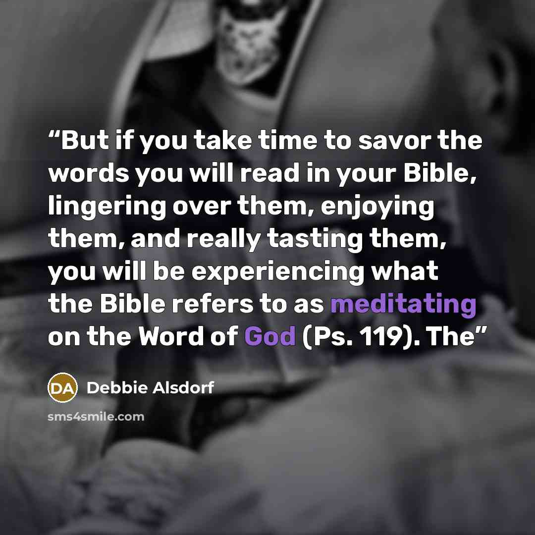 “But if you take time to savor the words you will read in your Bible, lingering over them, enjoying them, and really tasting them, you will be experiencing what the Bible refers to as meditating on the Word of God (Ps. 119). The” quote by Debbie Alsdorf