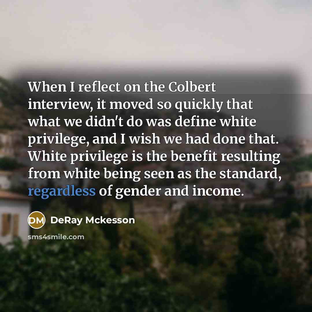 “When I reflect on the Colbert interview, it moved so quickly that what we didn't do was define white privilege, and I wish we had done that. White privilege is the benefit resulting from white being seen as the standard, regardless of gender and income.” quote by DeRay Mckesson