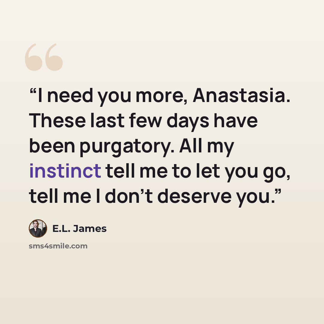 “I need you more, Anastasia. These last few days have been purgatory. All my instinct tell me to let you go, tell me I don't deserve you.” quote by E.L. James