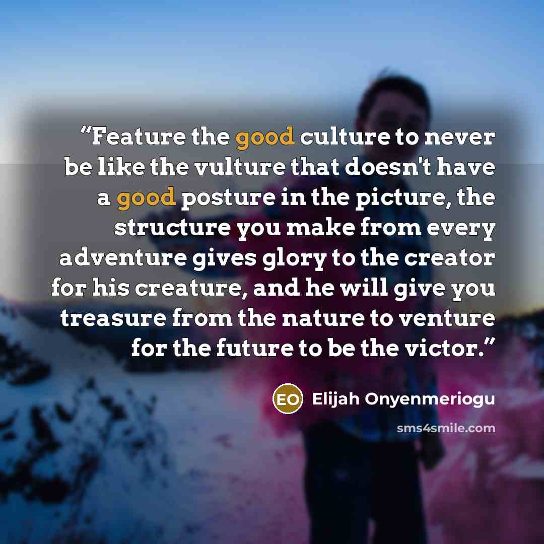 “Feature the good culture to never be like the vulture that doesn't have a good posture in the picture, the structure you make from every adventure gives glory to the creator for his creature, and he will give you treasure from the nature to venture for the future to be the victor.” quote by Elijah Onyenmeriogu