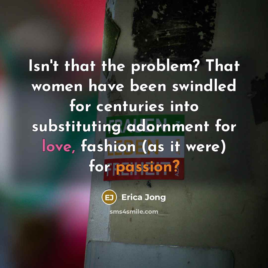“Isn't that the problem? That women have been swindled for centuries into substituting adornment for love, fashion (as it were) for passion?” quote by Erica Jong