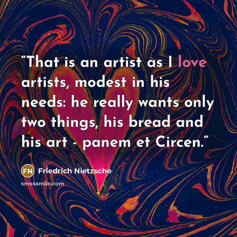 “That is an artist as I love artists, modest in his needs: he really wants only two things, his bread and his art - panem et Circen.” quote by Friedrich Nietzsche