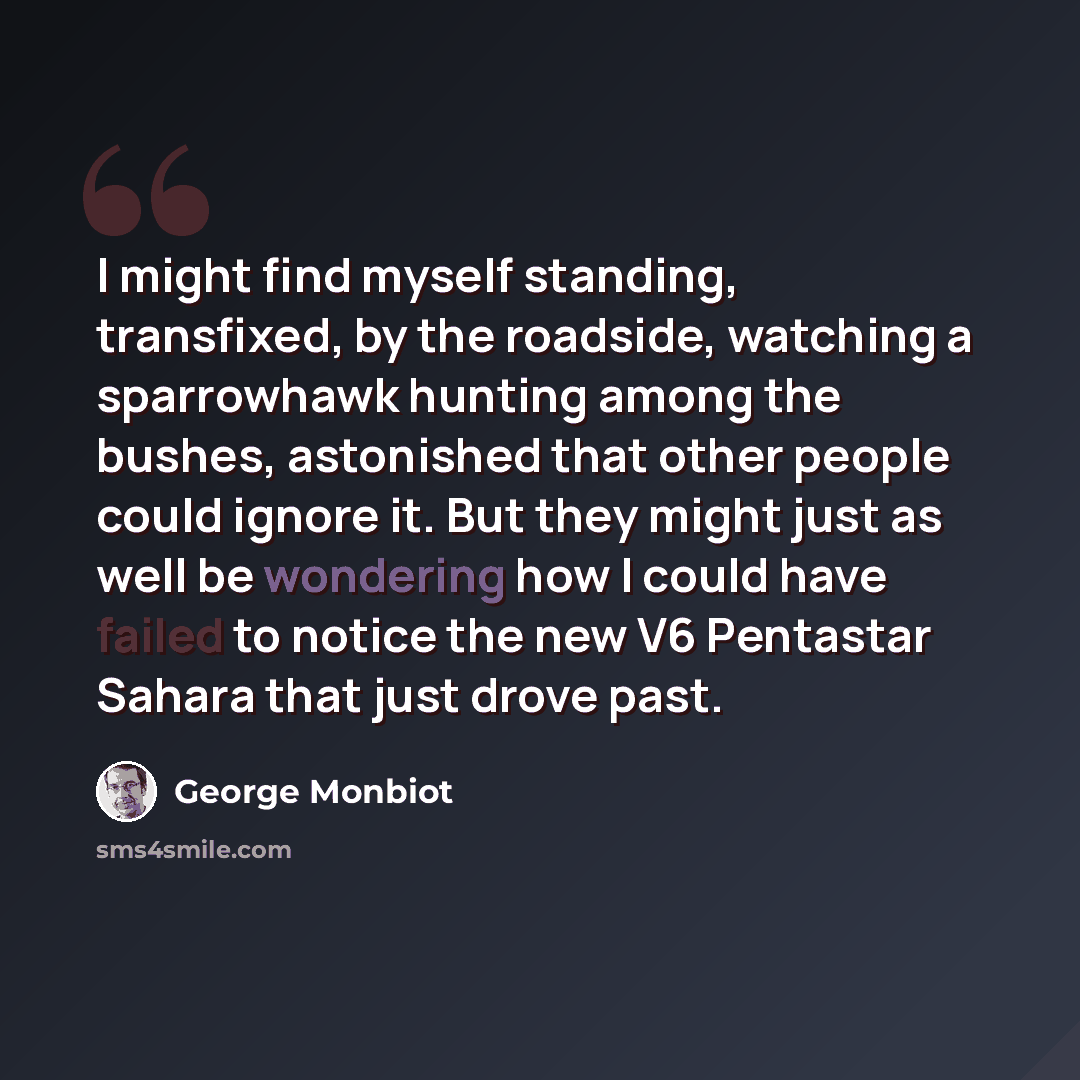 “I might find myself standing, transfixed, by the roadside, watching a sparrowhawk hunting among the bushes, astonished that other people could ignore it. But they might just as well be wondering how I could have failed to notice the new V6 Pentastar Sahara that just drove past.” quote by George Monbiot