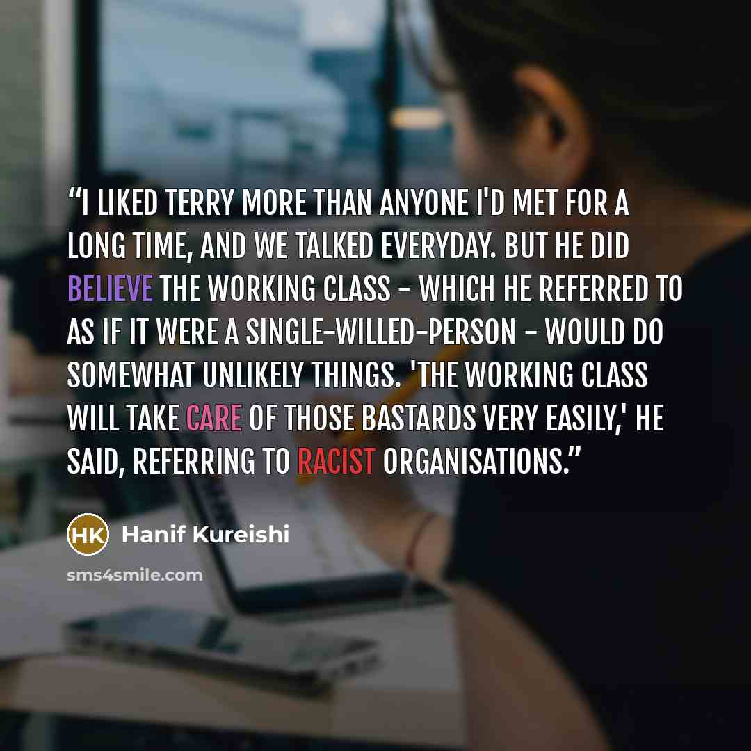 “I liked Terry more than anyone I'd met for a long time, and we talked everyday. But he did believe the working class - which he referred to as if it were a single-willed-person - would do somewhat unlikely things. 'The working class will take care of those bastards very easily,' he said, referring…” quote by Hanif Kureishi