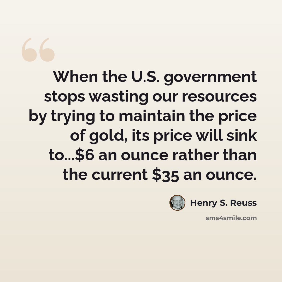 “When the U.S. government stops wasting our resources by trying to maintain the price of gold, its price will sink to...$6 an ounce rather than the current $35 an ounce.” quote by Henry S. Reuss