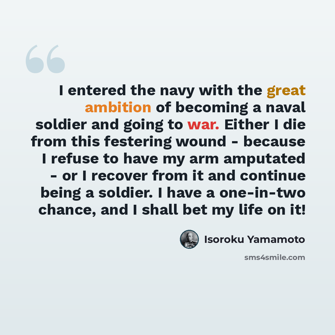 “I entered the navy with the great ambition of becoming a naval soldier and going to war. Either I die from this festering wound - because I refuse to have my arm amputated - or I recover from it and continue being a soldier. I have a one-in-two chance, and I shall bet my life on it!” quote by Isoroku Yamamoto